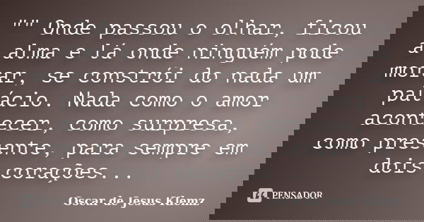 "" Onde passou o olhar, ficou a alma e lá onde ninguém pode morar, se constrói do nada um palácio. Nada como o amor acontecer, como surpresa, como pre... Frase de Oscar de Jesus Klemz.