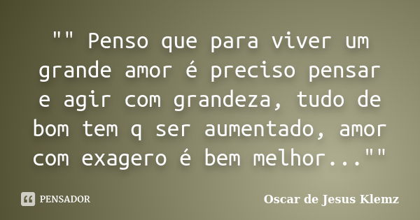 "" Penso que para viver um grande amor é preciso pensar e agir com grandeza, tudo de bom tem q ser aumentado, amor com exagero é bem melhor..."&q... Frase de Oscar de Jesus Klemz.