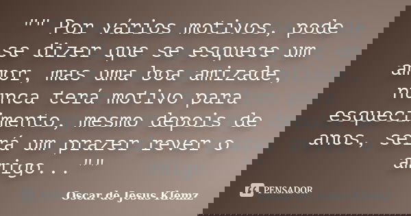 "" Por vários motivos, pode se dizer que se esquece um amor, mas uma boa amizade, nunca terá motivo para esquecimento, mesmo depois de anos, será um p... Frase de Oscar de Jesus Klemz.