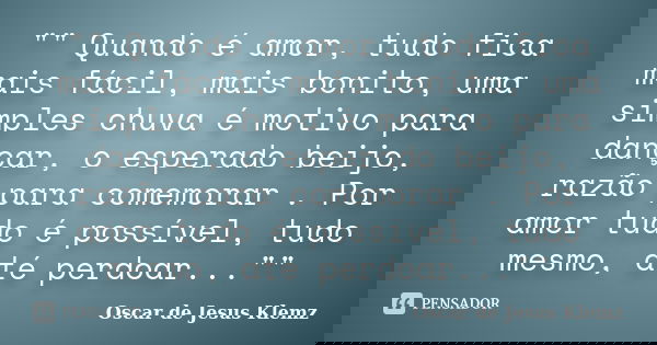 "" Quando é amor, tudo fica mais fácil, mais bonito, uma simples chuva é motivo para dançar, o esperado beijo, razão para comemorar . Por amor tudo é ... Frase de Oscar de Jesus Klemz.