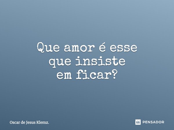 Que amor é esse que insiste em ficar?... Frase de Oscar de Jesus Klemz..