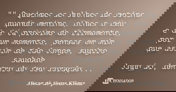 "" Queimas as bolhas da retina quando menina, olhas o céu e de lá próximo do firmamento, por um momento, pensas em mim que assim de tão longe, sugiro ... Frase de Oscar de Jesus Klemz.
