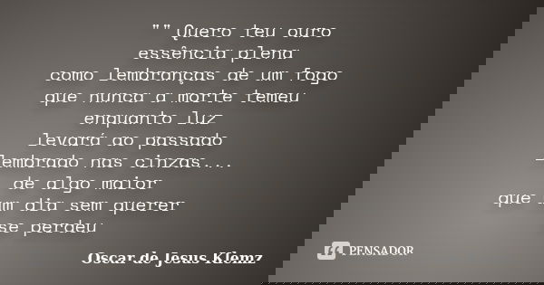"" Quero teu ouro essência plena como lembranças de um fogo que nunca a morte temeu enquanto luz levará ao passado lembrado nas cinzas... de algo maio... Frase de Oscar de Jesus Klemz.
