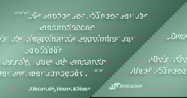 """ Se entre as flores eu te encontrasse Jamais te imaginaria espinhos ou solidão Pois foi assim, que de encanto Você floresceu em meu coração..&... Frase de Oscar de Jesus Klemz.