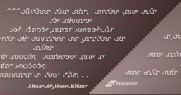 """ Sufoca tua dor, antes que ela te devore sê forte para vencê-la a ponto de ouvires os gritos da alma mas ainda assim, saberes que a dor existe... Frase de Oscar de Jesus Klemz.