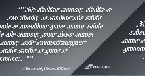 "" Se faltar amor, falta o recheio, o sabor da vida Nada é melhor que uma vida cheia de amor, por isso ame, ame e ame, até constranger quem não sabe o... Frase de Oscar de Jesus Klemz.