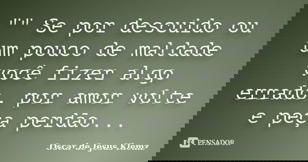 "" Se por descuido ou um pouco de maldade você fizer algo errado, por amor volte e peça perdão...... Frase de Oscar de Jesus Klemz.