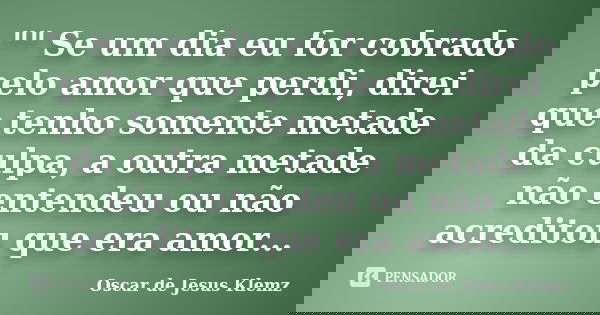 "" Se um dia eu for cobrado pelo amor que perdi, direi que tenho somente metade da culpa, a outra metade não entendeu ou não acreditou que era amor...... Frase de Oscar de Jesus Klemz.