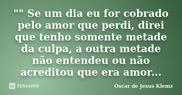 "" Se um dia eu for cobrado pelo amor que perdi, direi que tenho somente metade da culpa, a outra metade não entendeu ou não acreditou que era amor...... Frase de Oscar de Jesus Klemz.