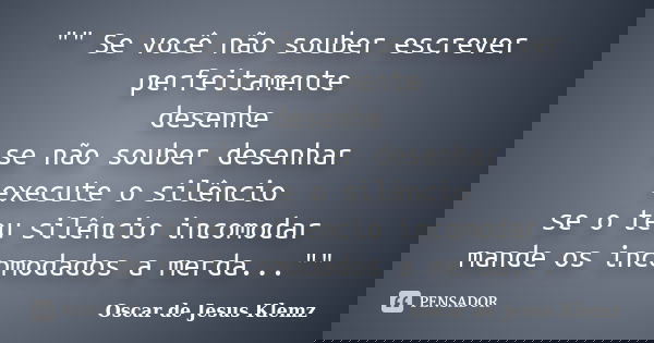 "" Se você não souber escrever perfeitamente desenhe se não souber desenhar execute o silêncio se o teu silêncio incomodar mande os incomodados a merd... Frase de Oscar de Jesus Klemz.