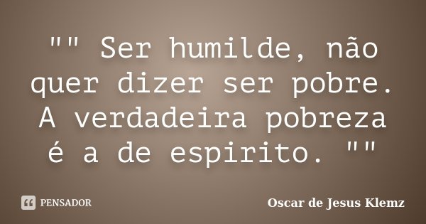 "" Ser humilde, não quer dizer ser pobre. A verdadeira pobreza é a de espirito. ""... Frase de Oscar de Jesus Klemz.