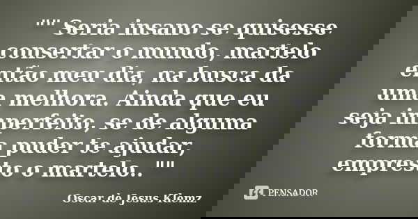 "" Seria insano se quisesse consertar o mundo, martelo então meu dia, na busca da uma melhora. Ainda que eu seja imperfeito, se de alguma forma puder ... Frase de Oscar de Jesus Klemz.