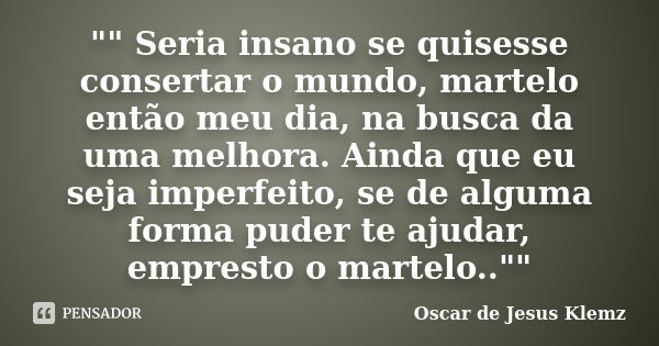 "" Seria insano se quisesse consertar o mundo, martelo então meu dia, na busca da uma melhora. Ainda que eu seja imperfeito, se de alguma forma puder ... Frase de Oscar de Jesus Klemz.