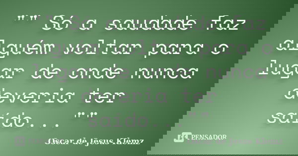"" Só a saudade faz alguém voltar para o lugar de onde nunca deveria ter saído...""... Frase de Oscar de Jesus Klemz.
