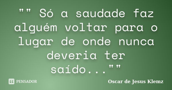 "" Só a saudade faz alguém voltar para o lugar de onde nunca deveria ter saído...""... Frase de Oscar de Jesus Klemz.