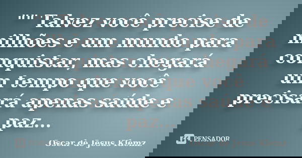 "" Talvez você precise de milhões e um mundo para conquistar, mas chegará um tempo que você precisará apenas saúde e paz...... Frase de Oscar de Jesus Klemz.