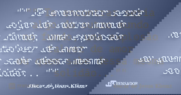 "" Te encontrar seria algo do outro mundo no fundo, uma explosão talvez de amor ou quem sabe dessa mesma solidão...""... Frase de Oscar de Jesus Klemz.