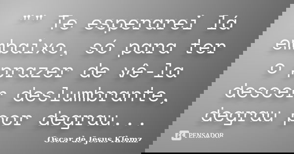 "" Te esperarei lá embaixo, só para ter o prazer de vê-la descer deslumbrante, degrau por degrau...... Frase de Oscar de Jesus Klemz.
