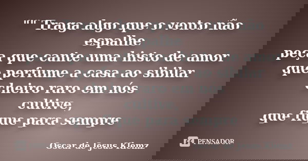 "" Traga algo que o vento não espalhe peça que cante uma histo de amor que perfume a casa ao sibilar cheiro raro em nós cultive, que fique para sempre... Frase de Oscar de Jesus Klemz.