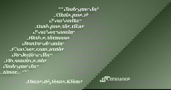 "" Tudo que foi Tinha que ir E vai voltar tudo que for ficar E vai ser assim Belo e formoso Dentro de mim E vai ser com ardor Do beijo a flor Do sonho... Frase de Oscar de Jesus Klemz.