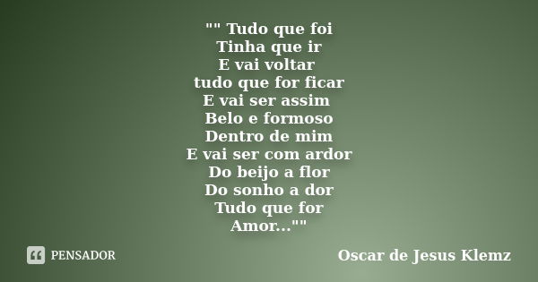 "" Tudo que foi Tinha que ir E vai voltar tudo que for ficar E vai ser assim Belo e formoso Dentro de mim E vai ser com ardor Do beijo a flor Do sonho... Frase de Oscar de Jesus Klemz.