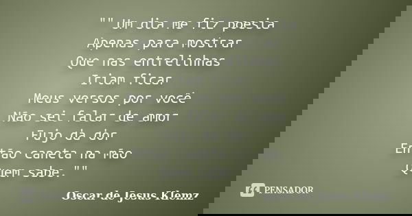 "" Um dia me fiz poesia Apenas para mostrar Que nas entrelinhas Iriam ficar Meus versos por você Não sei falar de amor Fujo da dor Então caneta na mão... Frase de Oscar de Jesus Klemz.