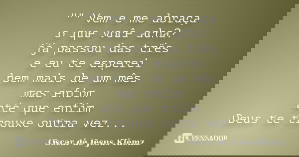 "" Vem e me abraça o que você acha? já passou das três e eu te esperei bem mais de um mês mas enfim até que enfim Deus te trouxe outra vez...... Frase de Oscar de Jesus Klemz.