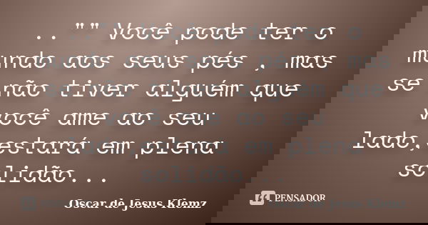 .."" Você pode ter o mundo aos seus pés , mas se não tiver alguém que você ame ao seu lado,estará em plena solidão...... Frase de Oscar de Jesus Klemz.