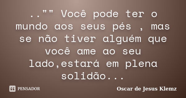 .."" Você pode ter o mundo aos seus pés , mas se não tiver alguém que você ame ao seu lado,estará em plena solidão...... Frase de Oscar de Jesus Klemz.