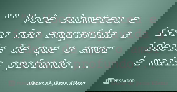 "" Você submeteu e isso não engravida a ideia de que o amor é mais profundo...... Frase de Oscar de Jesus Klemz.