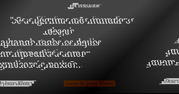 " Se a lágrima não inundar o desejo salgando todos os beijos quem impedirá a amor quem explicará a paixão...... Frase de Oscar de Jesus Klemz.