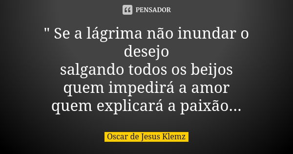 " Se a lágrima não inundar o desejo salgando todos os beijos quem impedirá a amor quem explicará a paixão...... Frase de Oscar de Jesus Klemz.