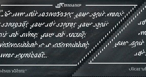 " Se um dia acontecer, que seja mais do coração, que do corpo, que seja mais da alma, que da razão, que seja intensidade e a eternidade, de uma explosão...... Frase de Oscar de Jesus Klemz.