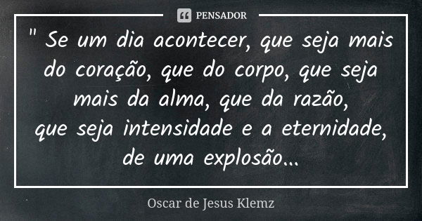 " Se um dia acontecer, que seja mais do coração, que do corpo, que seja mais da alma, que da razão, que seja intensidade e a eternidade, de uma explosão...... Frase de Oscar de Jesus Klemz.