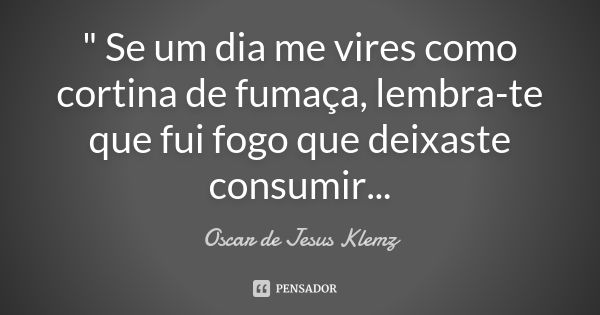 " Se um dia me vires como cortina de fumaça, lembra-te que fui fogo que deixaste consumir...... Frase de Oscar de Jesus Klemz.