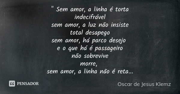 " Sem amor, a linha é torta indecifrável sem amor, a luz não insiste total desapego sem amor, há parco desejo e o que há é passageiro não sobrevive morre, ... Frase de Oscar de Jesus Klemz.