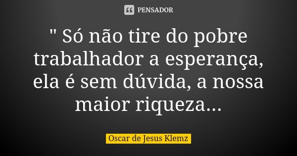 " Só não tire do pobre trabalhador a esperança, ela é sem dúvida, a nossa maior riqueza...... Frase de Oscar de Jesus Klemz.