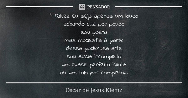 " Talvez eu seja apenas um louco achando que por pouco sou poeta mas modéstia à parte dessa poderosa arte sou ainda incompleto um quase perfeito idiota ou ... Frase de Oscar de Jesus Klemz.