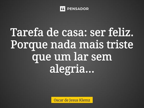 Tarefa de casa: ser feliz. Porque nada mais triste que um lar sem alegria...... Frase de Oscar de Jesus Klemz.