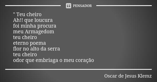 " Teu cheiro Ah!! que loucura foi minha procura meu Armagedom teu cheiro eterno poema flor no alto da serra teu cheiro odor que embriaga o meu coração... Frase de Oscar de Jesus Klemz.