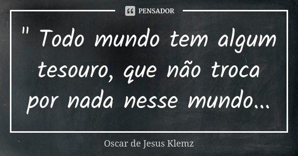 " Todo mundo tem algum tesouro, que não troca por nada nesse mundo...... Frase de Oscar de Jesus Klemz.