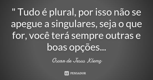 " Tudo é plural, por isso não se apegue a singulares, seja o que for, você terá sempre outras e boas opções...... Frase de Oscar de Jesus Klemz.