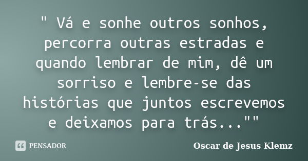 " Vá e sonhe outros sonhos, percorra outras estradas e quando lembrar de mim, dê um sorriso e lembre-se das histórias que juntos escrevemos e deixamos para... Frase de Oscar de Jesus Klemz.