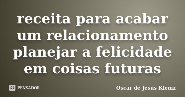 receita para acabar um relacionamento planejar a felicidade em coisas futuras... Frase de Oscar de Jesus Klemz.