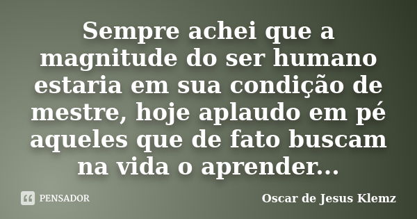 Sempre achei que a magnitude do ser humano estaria em sua condição de mestre, hoje aplaudo em pé aqueles que de fato buscam na vida o aprender...... Frase de Oscar de Jesus Klemz.