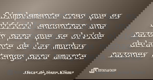 Simplemente creo que es difícil encontrar una razón para que se olvide delante de las muchas razones tengo para amarte... Frase de Oscar de Jesus Klemz.