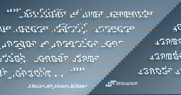“” Solidão é uma semente que nasce fácil, cresce como praga e precisa ser combatida, senão toma conta do jardim...””... Frase de Oscar de Jesus Klemz.