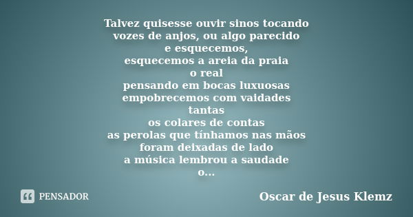 Talvez quisesse ouvir sinos tocando vozes de anjos, ou algo parecido e esquecemos, esquecemos a areia da praia o real pensando em bocas luxuosas empobrecemos co... Frase de Oscar de Jesus Klemz.