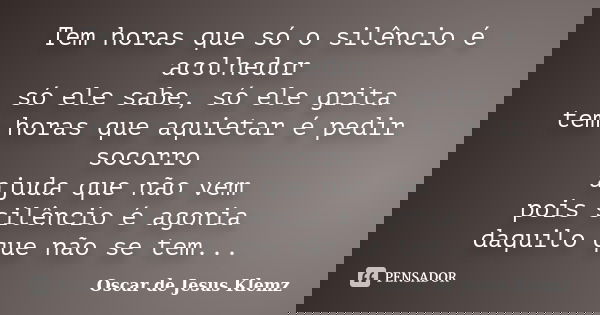 Tem horas que só o silêncio é acolhedor só ele sabe, só ele grita tem horas que aquietar é pedir socorro ajuda que não vem pois silêncio é agonia daquilo que nã... Frase de Oscar de Jesus Klemz.