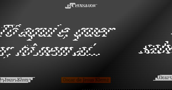 Tô aqui e, quer saber, tô nem aí...... Frase de Oscar de Jesus Klemz.